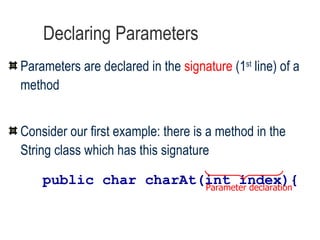 Declaring Parameters Parameters are declared in the  signature  (1 st  line) of a method   Consider our first example: there is a method in the String class which has this signature public char charAt(int index){ Parameter declaration 