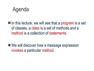 Agenda In this lecture, we will see that a  program  is a set of classes, a  class  is a set of methods and a  method  is a collection of  statements . We will discover how a message expression  invokes  a particular  method . 