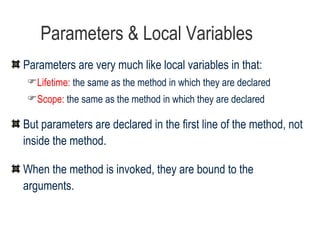 Parameters & Local Variables Parameters are very much like local variables in that: Lifetime:  the same as the method in which they are declared Scope:  the same as the method in which they are declared But parameters are declared in the first line of the method, not inside the method. When the method is invoked, they are bound to the arguments. 