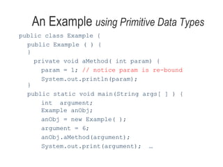 An Example  using Primitive Data Types public class Example { public Example ( ) { } private void aMethod( int param) { param = 1;  // notice param is re-bound System.out.println(param); } public static void main(String args[ ] ) { int  argument;  Example anObj; anObj = new Example( ); argument = 6; anObj.aMethod(argument); System.out.print(argument);  … 