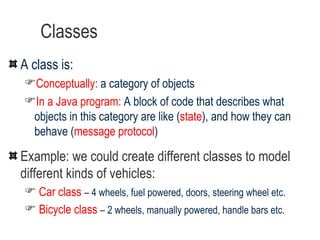Classes A class is: Conceptually:  a category of objects In a Java program:   A block of code that describes what objects in this category are like ( state ), and how they can behave ( message protocol ) Example: we could create different classes to model different kinds of vehicles: Car class   – 4 wheels, fuel powered, doors, steering wheel etc. Bicycle class   – 2 wheels, manually powered, handle bars etc. 