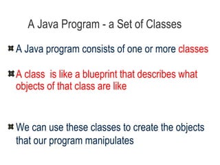 A Java Program - a Set of Classes A Java program consists of one or more  classes A class  is like a blueprint that describes what objects of that class are like We can use these classes to create the objects that our program manipulates 