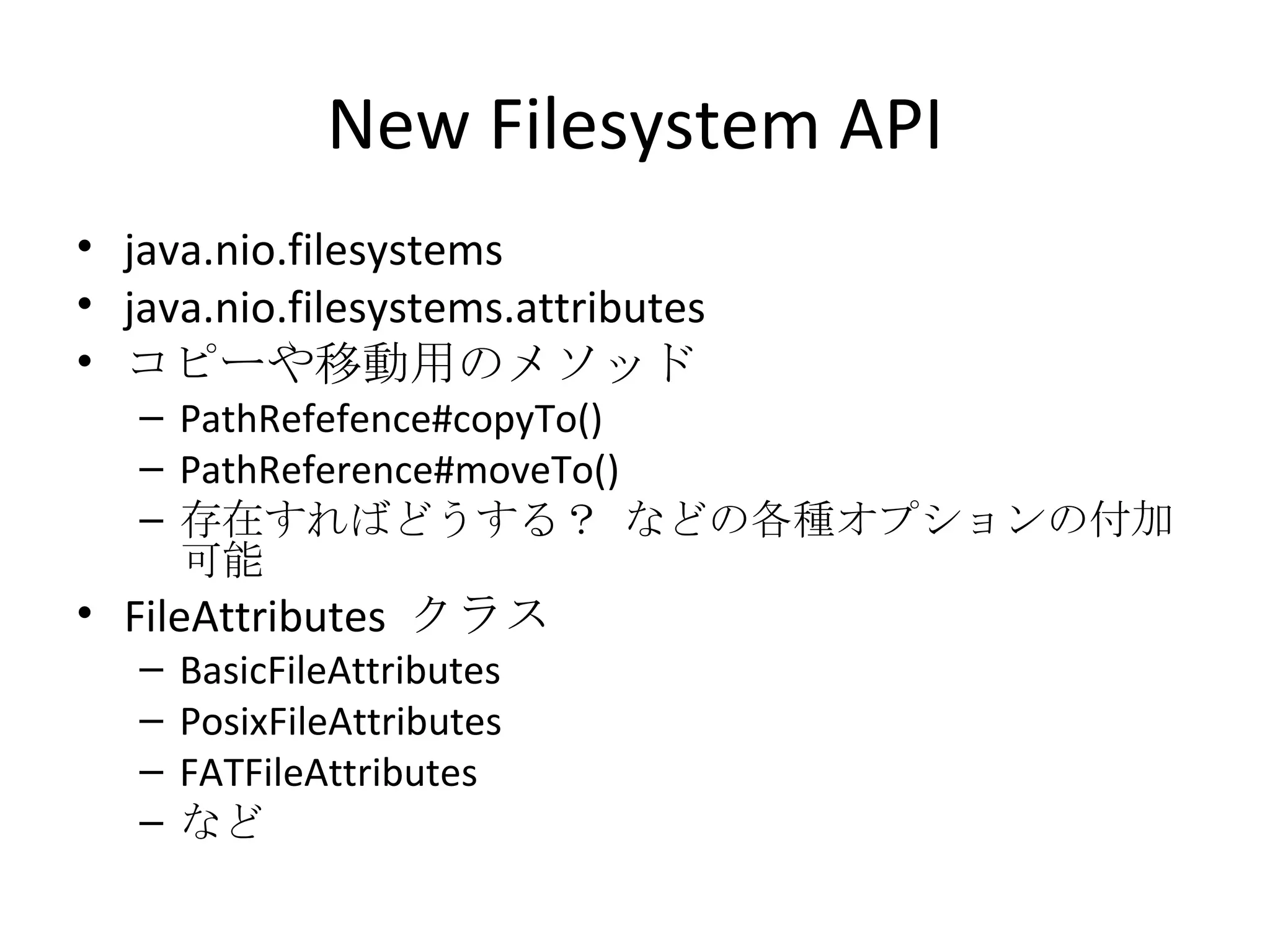New Filesystem API java.nio.filesystems java.nio.filesystems.attributes コピーや移動用のメソッド PathRefefence#copyTo() PathReference#moveTo() 存在すればどうする？ などの各種オプションの付加可能 FileAttributes  クラス BasicFileAttributes PosixFileAttributes FATFileAttributes など 