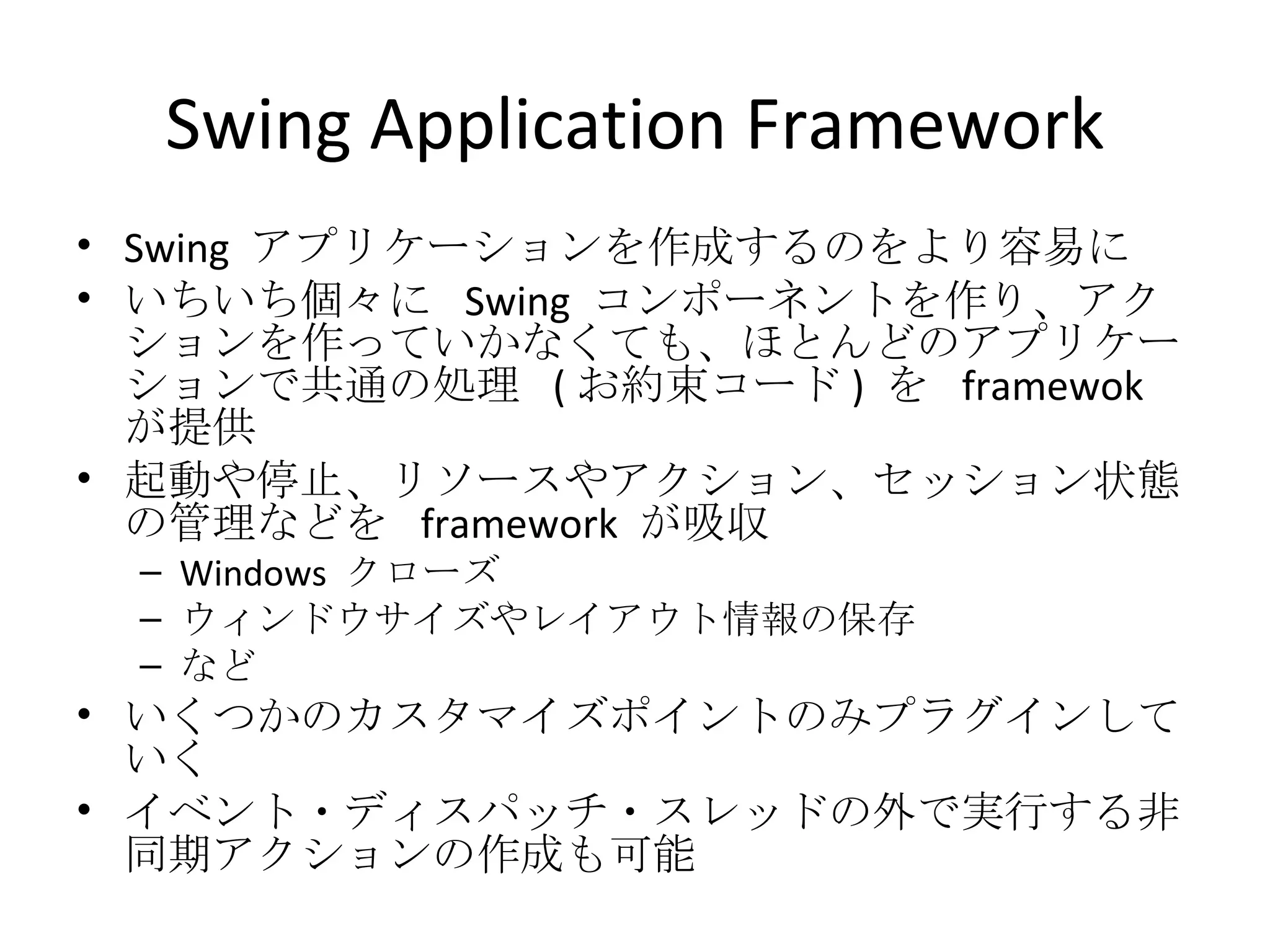 Swing Application Framework Swing  アプリケーションを作成するのをより容易に いちいち個々に  Swing  コンポーネントを作り、アクションを作っていかなくても、ほとんどのアプリケーションで共通の処理  ( お約束コード )  を  framewok  が提供 起動や停止、リソースやアクション、セッション状態の管理などを  framework  が吸収 Windows  クローズ ウィンドウサイズやレイアウト情報の保存 など いくつかのカスタマイズポイントのみプラグインしていく イベント・ディスパッチ・スレッドの外で実行する非同期アクションの作成も可能 