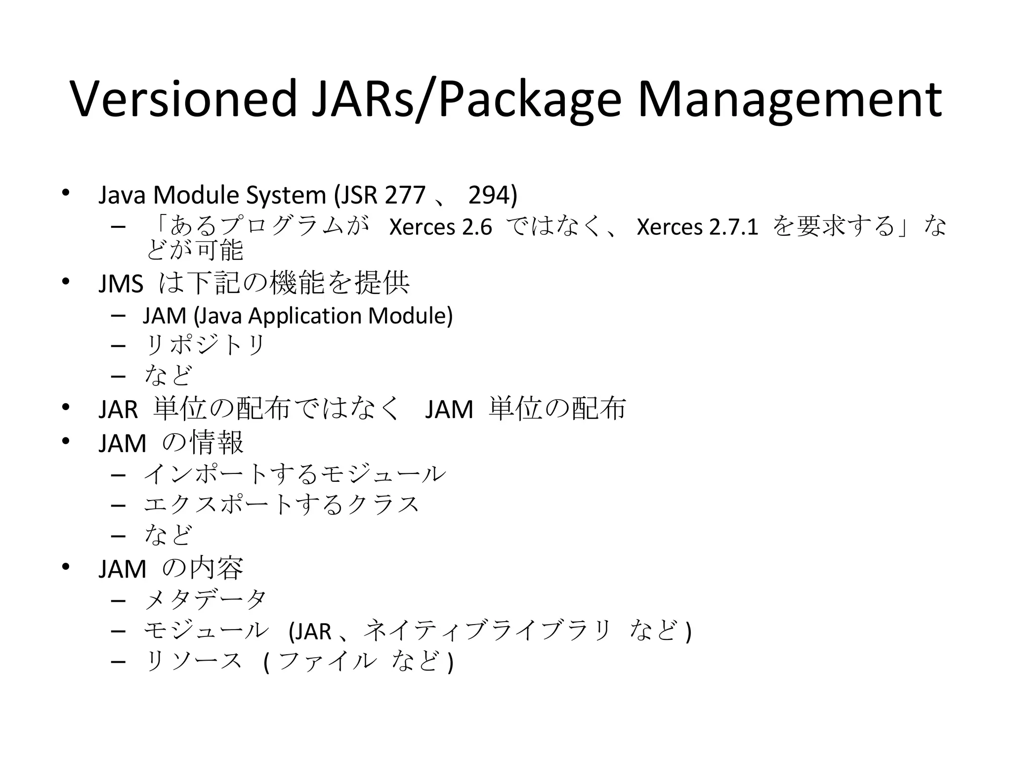 Versioned JARs/Package Management Java Module System (JSR 277 、 294) 「あるプログラムが  Xerces 2.6  ではなく、 Xerces 2.7.1  を要求する」などが可能 JMS  は下記の機能を提供 JAM (Java Application Module) リポジトリ など JAR  単位の配布ではなく  JAM  単位の配布 JAM  の情報 インポートするモジュール エクスポートするクラス など JAM  の内容 メタデータ モジュール  (JAR 、ネイティブライブラリ など ) リソース  ( ファイル など ) 