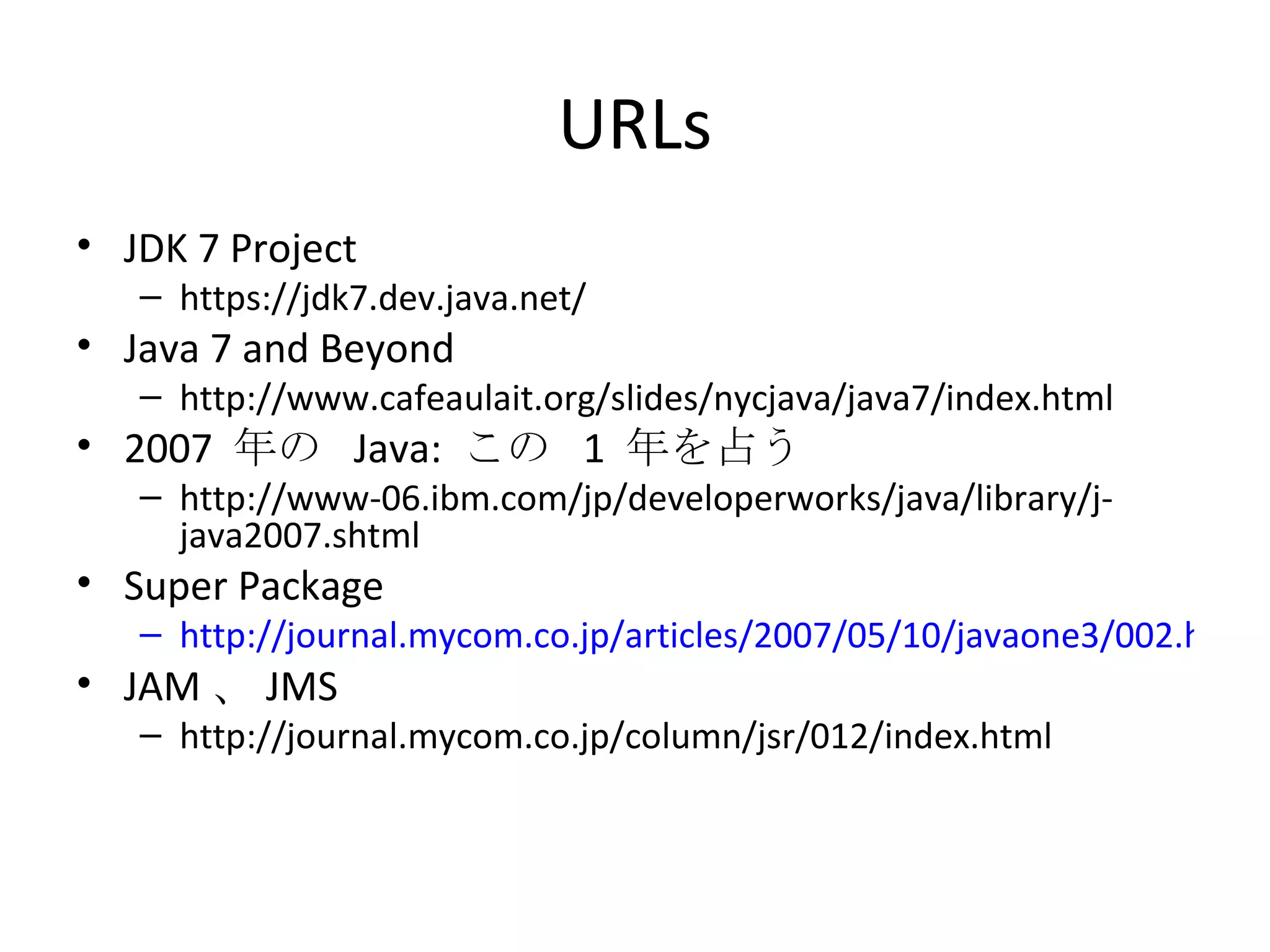 URLs JDK 7 Project https://jdk7.dev.java.net/ Java 7 and Beyond http://www.cafeaulait.org/slides/nycjava/java7/index.html 2007  年の  Java:  この  1  年を占う http://www-06.ibm.com/jp/developerworks/java/library/j-java2007.shtml Super Package http://journal.mycom.co.jp/articles/2007/05/10/javaone3/002.html JAM 、 JMS http://journal.mycom.co.jp/column/jsr/012/index.html 