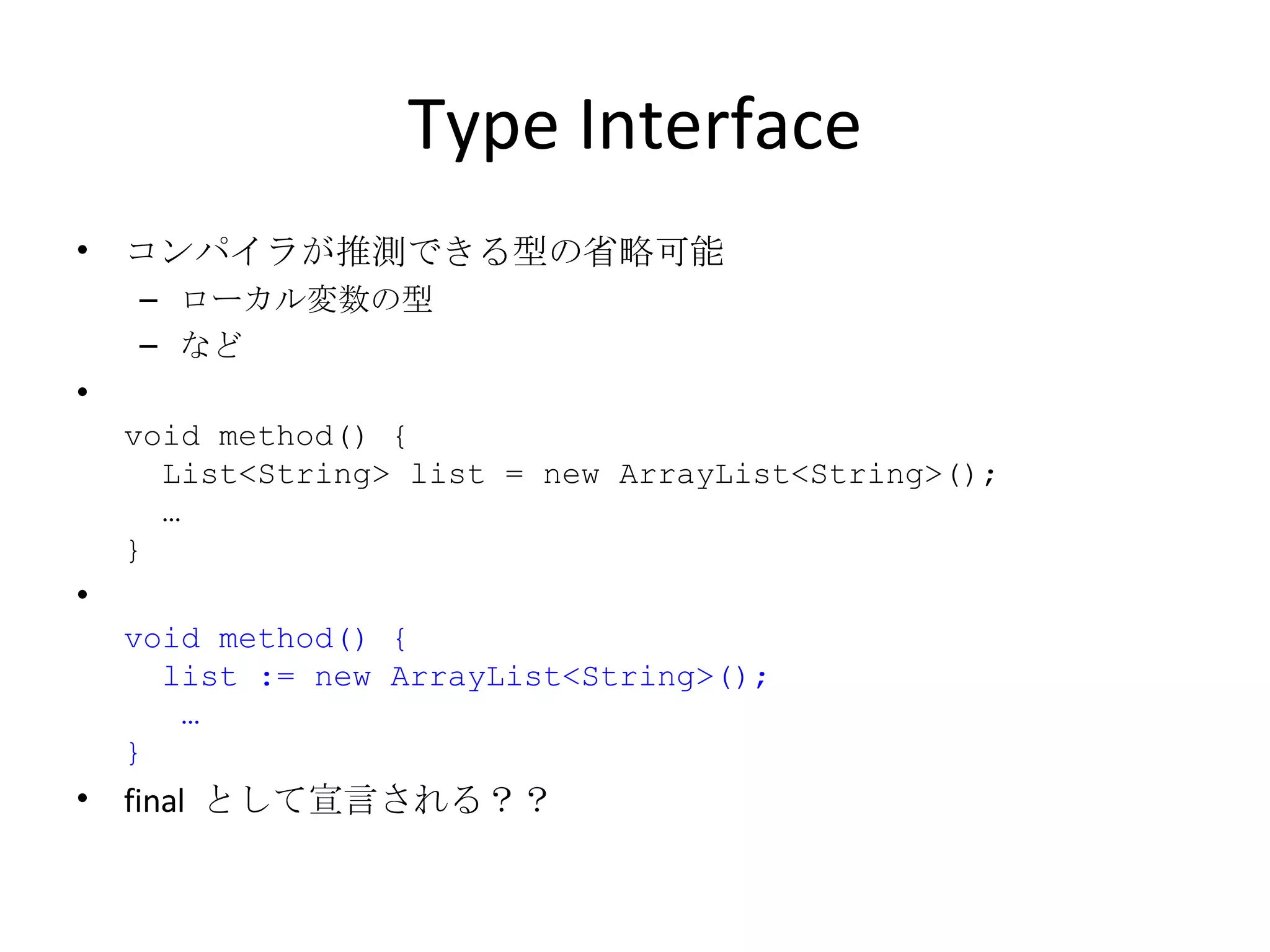Type Interface コンパイラが推測できる型の省略可能 ローカル変数の型 など void method() {   List<String> list = new ArrayList<String>();   … } void method() {   list := new ArrayList<String>();   … } final  として宣言される？？ 