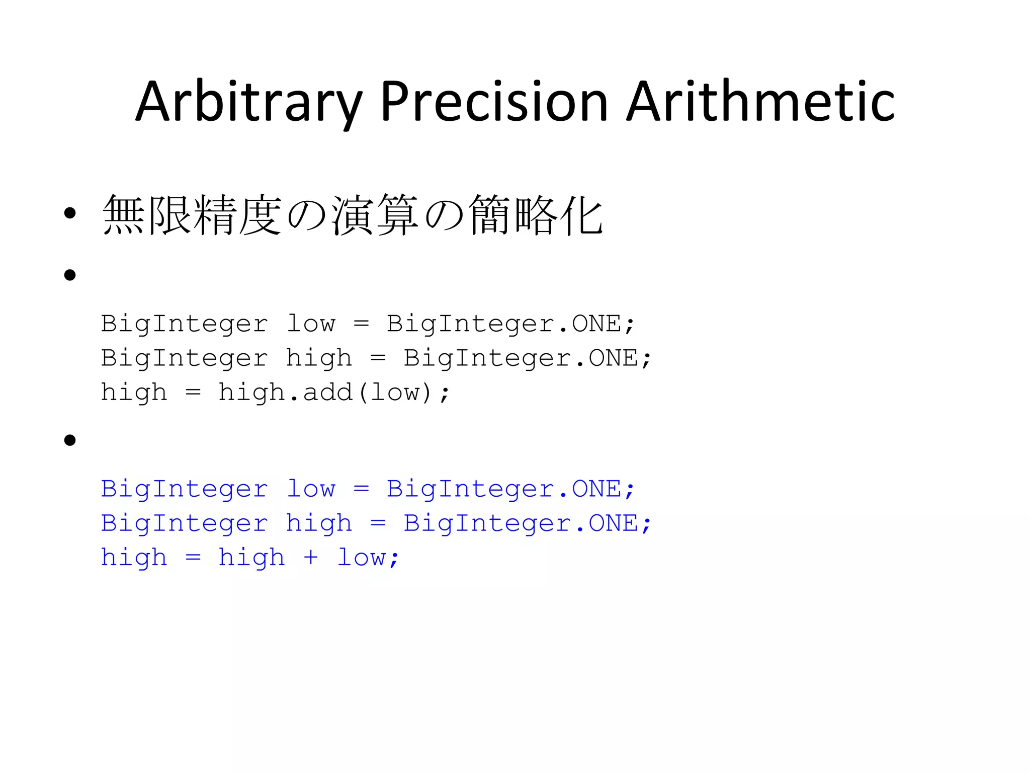 Arbitrary Precision Arithmetic 無限精度の演算の簡略化 BigInteger low = BigInteger.ONE; BigInteger high = BigInteger.ONE; high = high.add(low); BigInteger low = BigInteger.ONE; BigInteger high = BigInteger.ONE; high = high + low; 