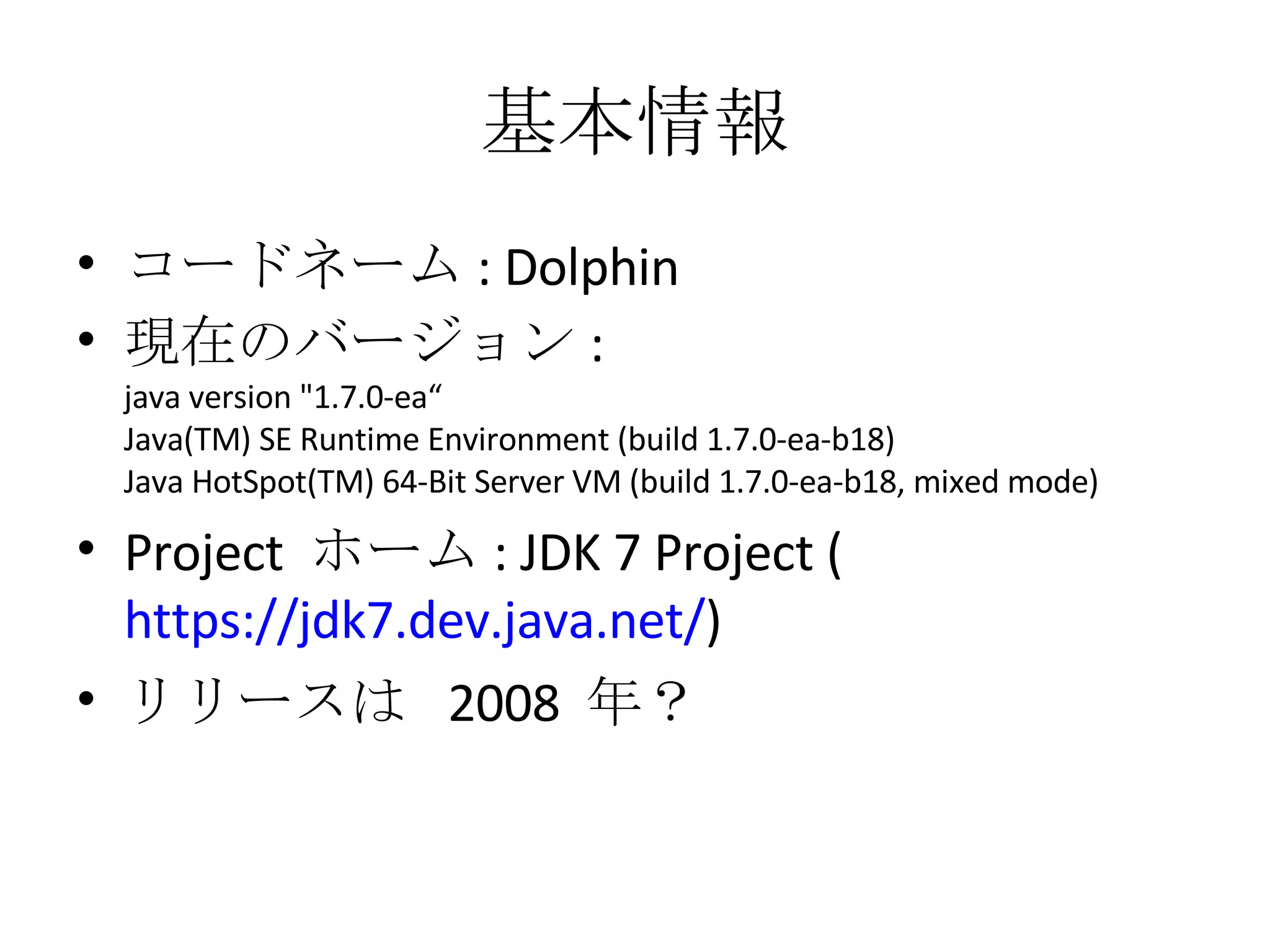 基本情報 コードネーム : Dolphin 現在のバージョン : java version &quot;1.7.0-ea“ Java(TM) SE Runtime Environment (build 1.7.0-ea-b18) Java HotSpot(TM) 64-Bit Server VM (build 1.7.0-ea-b18, mixed mode) Project  ホーム : JDK 7 Project ( https://jdk7.dev.java.net/ ) リリースは  2008  年？ 