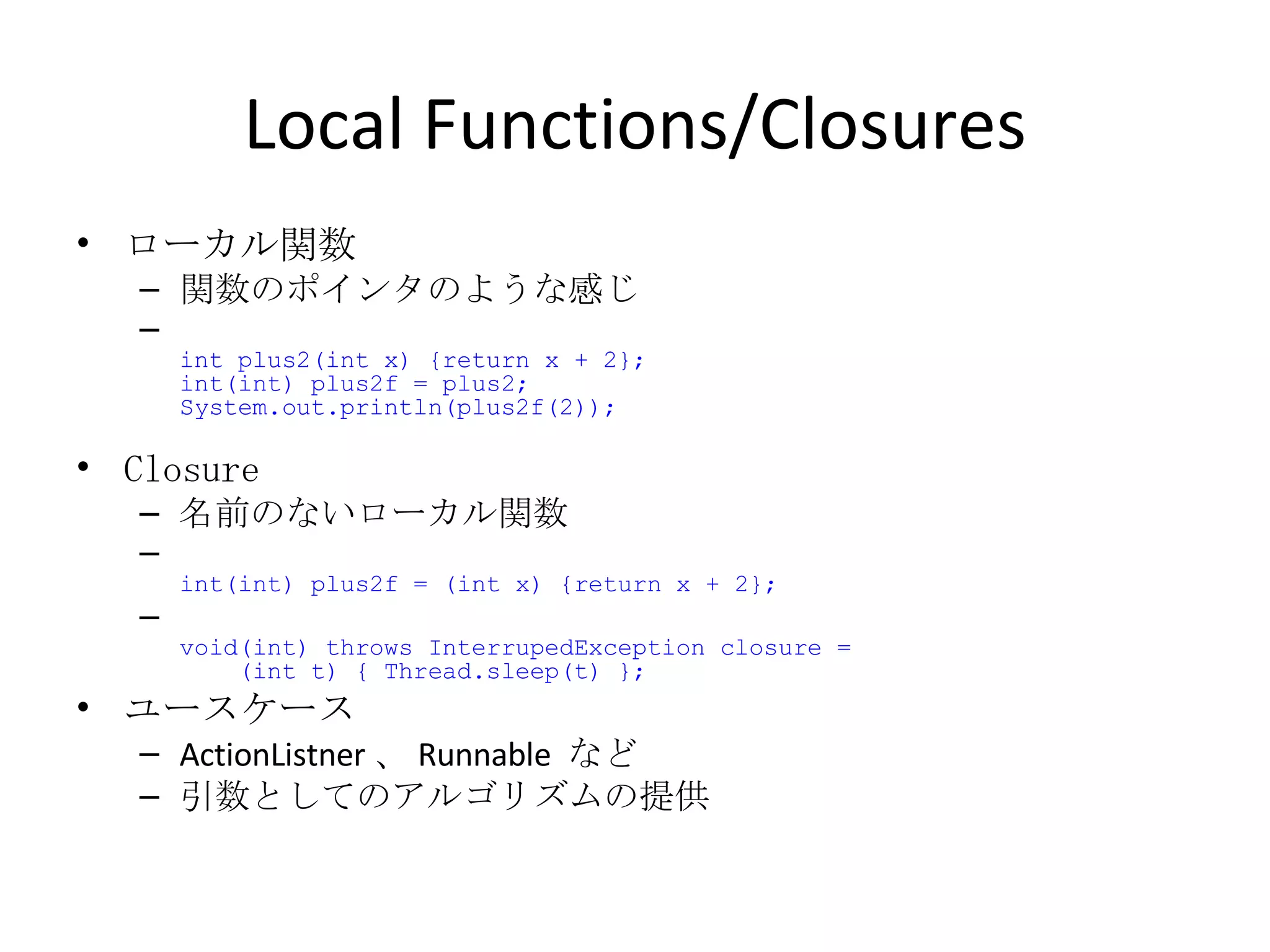 Local Functions/Closures ローカル関数 関数のポインタのような感じ int plus2(int x) {return x + 2}; int(int) plus2f = plus2; System.out.println(plus2f(2)); Closure 名前のないローカル関数 int(int) plus2f = (int x) {return x + 2}; void(int) throws InterrupedException closure =    (int t) { Thread.sleep(t) }; ユースケース ActionListner 、 Runnable  など 引数としてのアルゴリズムの提供 