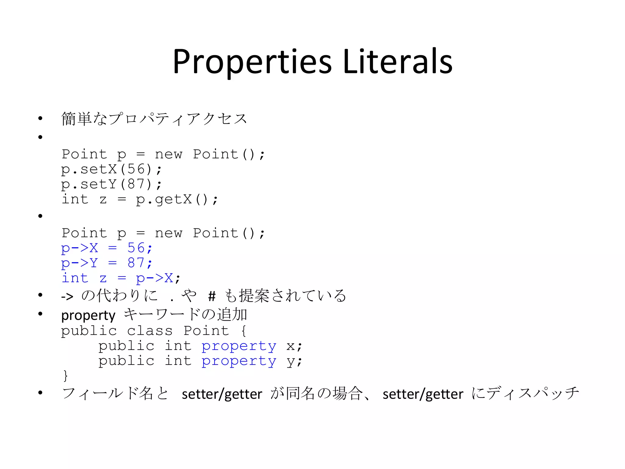 Properties Literals 簡単なプロパティアクセス Point p = new Point(); p.setX(56); p.setY(87); int z = p.getX(); Point p = new Point(); p->X = 56; p->Y = 87; int z = p->X ; ->  の代わりに  .  や  #  も提案されている property  キーワードの追加 public class Point {   public int  property  x;   public int  property  y; }  フィールド名と  setter/getter  が同名の場合、 setter/getter  にディスパッチ 