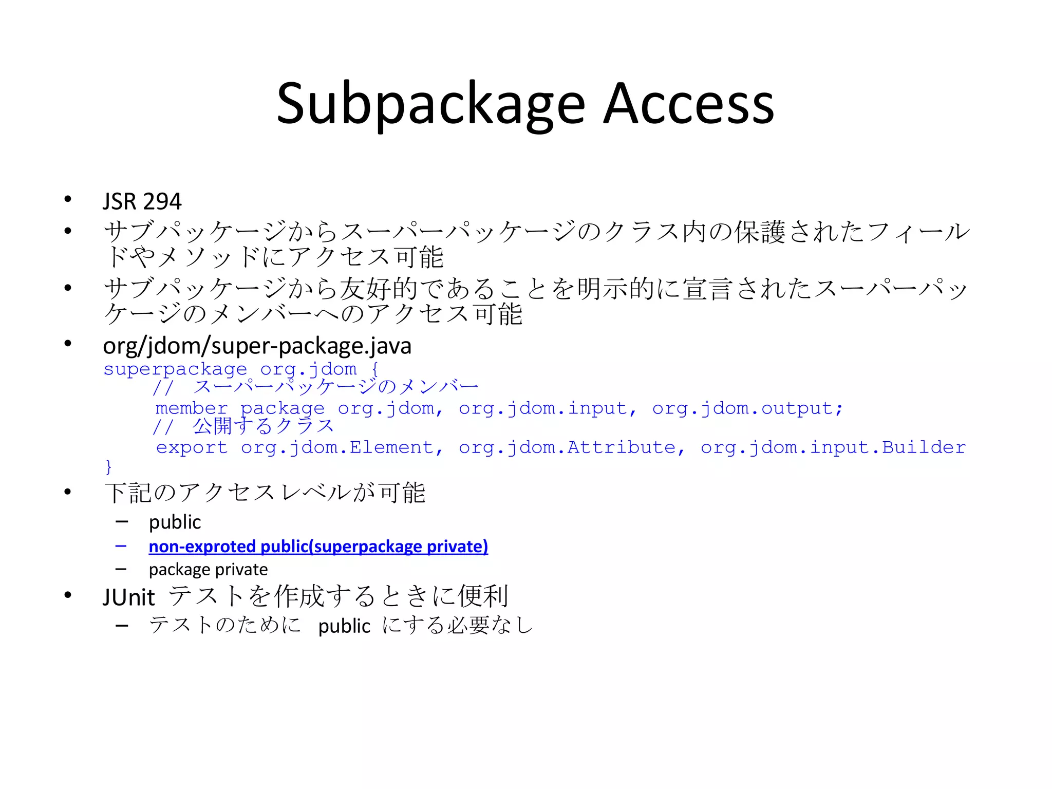Subpackage Access JSR 294 サブパッケージからスーパーパッケージのクラス内の保護されたフィールドやメソッドにアクセス可能 サブパッケージから友好的であることを明示的に宣言されたスーパーパッケージのメンバーへのアクセス可能 org/jdom/super-package.java superpackage org.jdom {   //  スーパーパッケージのメンバー   member package org.jdom, org.jdom.input, org.jdom.output;   //  公開するクラス   export org.jdom.Element, org.jdom.Attribute, org.jdom.input.Builder } 下記のアクセスレベルが可能 public non-exproted public(superpackage private) package private JUnit  テストを作成するときに便利 テストのために  public  にする必要なし 