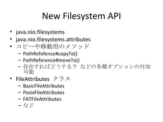 New Filesystem API java.nio.filesystems java.nio.filesystems.attributes コピーや移動用のメソッド PathRefefence#copyTo() PathReference#moveTo() 存在すればどうする？ などの各種オプションの付加可能 FileAttributes  クラス BasicFileAttributes PosixFileAttributes FATFileAttributes など 