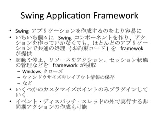 Swing Application Framework Swing  アプリケーションを作成するのをより容易に いちいち個々に  Swing  コンポーネントを作り、アクションを作っていかなくても、ほとんどのアプリケーションで共通の処理  ( お約束コード )  を  framewok  が提供 起動や停止、リソースやアクション、セッション状態の管理などを  framework  が吸収 Windows  クローズ ウィンドウサイズやレイアウト情報の保存 など いくつかのカスタマイズポイントのみプラグインしていく イベント・ディスパッチ・スレッドの外で実行する非同期アクションの作成も可能 