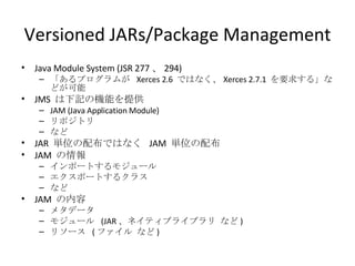 Versioned JARs/Package Management Java Module System (JSR 277 、 294) 「あるプログラムが  Xerces 2.6  ではなく、 Xerces 2.7.1  を要求する」などが可能 JMS  は下記の機能を提供 JAM (Java Application Module) リポジトリ など JAR  単位の配布ではなく  JAM  単位の配布 JAM  の情報 インポートするモジュール エクスポートするクラス など JAM  の内容 メタデータ モジュール  (JAR 、ネイティブライブラリ など ) リソース  ( ファイル など ) 