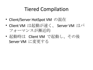 Tiered Compilation Client/Server HotSpot VM  の混在 Client VM  は起動が速く、 Server VM  はパフォーマンスが漸近的 起動時は  Client VM  で起動し、その後  Server VM  に変更する 