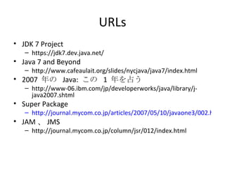 URLs JDK 7 Project https://jdk7.dev.java.net/ Java 7 and Beyond http://www.cafeaulait.org/slides/nycjava/java7/index.html 2007  年の  Java:  この  1  年を占う http://www-06.ibm.com/jp/developerworks/java/library/j-java2007.shtml Super Package http://journal.mycom.co.jp/articles/2007/05/10/javaone3/002.html JAM 、 JMS http://journal.mycom.co.jp/column/jsr/012/index.html 