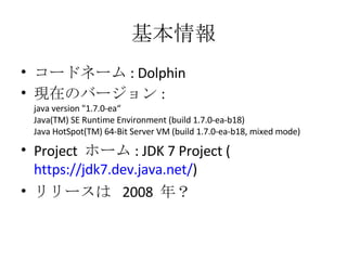 基本情報 コードネーム : Dolphin 現在のバージョン : java version &quot;1.7.0-ea“ Java(TM) SE Runtime Environment (build 1.7.0-ea-b18) Java HotSpot(TM) 64-Bit Server VM (build 1.7.0-ea-b18, mixed mode) Project  ホーム : JDK 7 Project ( https://jdk7.dev.java.net/ ) リリースは  2008  年？ 