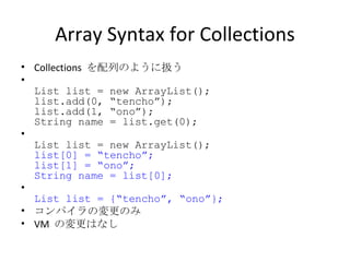 Array Syntax for Collections Collections  を配列のように扱う List list = new ArrayList(); list.add(0, “tencho”); list.add(1, “ono”); String name = list.get(0); List list = new ArrayList(); list[0] = “tencho”; list[1] = “ono”; String name = list[0]; List list = {“tencho”, “ono”}; コンパイラの変更のみ VM  の変更はなし 