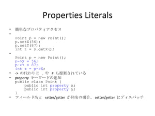 Properties Literals 簡単なプロパティアクセス Point p = new Point(); p.setX(56); p.setY(87); int z = p.getX(); Point p = new Point(); p->X = 56; p->Y = 87; int z = p->X ; ->  の代わりに  .  や  #  も提案されている property  キーワードの追加 public class Point {   public int  property  x;   public int  property  y; }  フィールド名と  setter/getter  が同名の場合、 setter/getter  にディスパッチ 