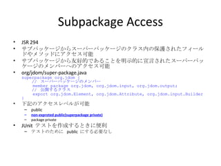 Subpackage Access JSR 294 サブパッケージからスーパーパッケージのクラス内の保護されたフィールドやメソッドにアクセス可能 サブパッケージから友好的であることを明示的に宣言されたスーパーパッケージのメンバーへのアクセス可能 org/jdom/super-package.java superpackage org.jdom {   //  スーパーパッケージのメンバー   member package org.jdom, org.jdom.input, org.jdom.output;   //  公開するクラス   export org.jdom.Element, org.jdom.Attribute, org.jdom.input.Builder } 下記のアクセスレベルが可能 public non-exproted public(superpackage private) package private JUnit  テストを作成するときに便利 テストのために  public  にする必要なし 