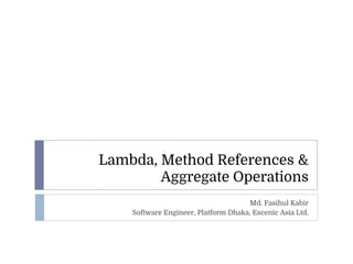 Lambda, Method References & 
Aggregate Operations 
Md. Fasihul Kabir 
Software Engineer, Platform Dhaka, Escenic Asia Ltd. 
 