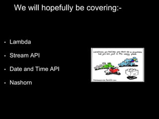 We will hopefully be covering:-
• Lambda
• Stream API
• Date and Time API
• Nashorn