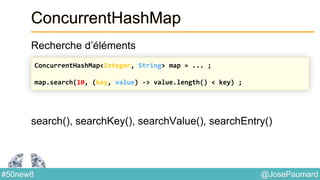 @JosePaumard#50new8
ConcurrentHashMap
Recherche d’éléments
search(), searchKey(), searchValue(), searchEntry()
ConcurrentHashMap<Integer, String> map = ... ;
map.search(10, (key, value) -> value.length() < key) ;
 