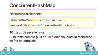 @JosePaumard#50new8
ConcurrentHashMap
Recherche d’éléments
10 : taux de parallélisme
Si la table compte plus de 10 éléments, alors la recherche
se fait en parallèle !
ConcurrentHashMap<Integer, String> map = ... ;
map.search(10, (key, value) -> value.length() < key) ;
 