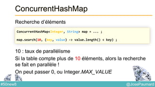 @JosePaumard#50new8
ConcurrentHashMap
Recherche d’éléments
10 : taux de parallélisme
Si la table compte plus de 10 éléments, alors la recherche
se fait en parallèle !
On peut passer 0, ou Integer.MAX_VALUE
ConcurrentHashMap<Integer, String> map = ... ;
map.search(10, (key, value) -> value.length() < key) ;
 