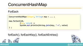 @JosePaumard#50new8
ConcurrentHashMap
ForEach
forEach(), forEachKey(), forEachEntries()
ConcurrentHashMap<Integer, String> map = ... ;
map.forEach(10,
(key, value) ->
System.out.println(String.join(key, "->", value)
) ;
 