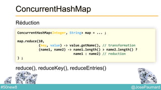 @JosePaumard#50new8
ConcurrentHashMap
Réduction
reduce(), reduceKey(), reduceEntries()
ConcurrentHashMap<Integer, String> map = ... ;
map.reduce(10,
(key, value) -> value.getName(), // transformation
(name1, name2) -> name1.length() > name2.length() ?
name1 : name2) // reduction
) ;
 