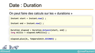@JosePaumard#50new8
Date : Duration
On peut faire des calculs sur les « durations »
Instant start = Instant.now() ;
Instant end = Instant.now() ;
Duration elapsed = Duration.between(start, end) ;
long millis = elapsed.toMillis() ;
elapsed.plus(2L, TemporalUnit.SECONDS) ;
 