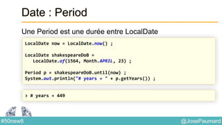 @JosePaumard#50new8
Date : Period
Une Period est une durée entre LocalDate
LocalDate now = LocalDate.now() ;
LocalDate shakespeareDoB =
LocalDate.of(1564, Month.APRIL, 23) ;
Period p = shakespeareDoB.until(now) ;
System.out.println("# years = " + p.getYears()) ;
> # years = 449
 