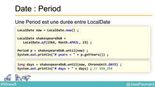 @JosePaumard#50new8
Date : Period
Une Period est une durée entre LocalDate
LocalDate now = LocalDate.now() ;
LocalDate shakespeareDoB =
LocalDate.of(1564, Month.APRIL, 23) ;
Period p = shakespeareDoB.until(now) ;
System.out.println("# years = " + p.getYears()) ;
long days = shakespeareDoB.until(now, ChronoUnit.DAYS) ;
System.out.println("# days = " + days) ; // 164_354
 