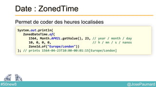 @JosePaumard#50new8
Date : ZonedTime
Permet de coder des heures localisées
System.out.println(
ZonedDateTime.of(
1564, Month.APRIL.getValue(), 23, // year / month / day
10, 0, 0, 0, // h / mn / s / nanos
ZoneId.of("Europe/London"))
); // prints 1564-04-23T10:00-00:01:15[Europe/London]
 