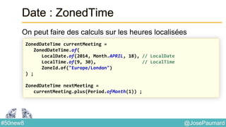 @JosePaumard#50new8
Date : ZonedTime
On peut faire des calculs sur les heures localisées
ZonedDateTime currentMeeting =
ZonedDateTime.of(
LocalDate.of(2014, Month.APRIL, 18), // LocalDate
LocalTime.of(9, 30), // LocalTime
ZoneId.of("Europe/London")
) ;
ZonedDateTime nextMeeting =
currentMeeting.plus(Period.ofMonth(1)) ;
 