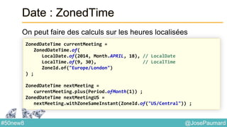@JosePaumard#50new8
Date : ZonedTime
On peut faire des calculs sur les heures localisées
ZonedDateTime currentMeeting =
ZonedDateTime.of(
LocalDate.of(2014, Month.APRIL, 18), // LocalDate
LocalTime.of(9, 30), // LocalTime
ZoneId.of("Europe/London")
) ;
ZonedDateTime nextMeeting =
currentMeeting.plus(Period.ofMonth(1)) ;
ZonedDateTime nextMeetingUS =
nextMeeting.withZoneSameInstant(ZoneId.of("US/Central")) ;
 
