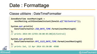@JosePaumard#50new8
Date : Formattage
Classe utilitaire : DateTimeFormatter
ZonedDateTime nextMeetingUS =
nextMeeting.withZoneSameInstant(ZoneId.of("US/Central"));
System.out.println(
DateTimeFormatter.ISO_DATE_TIME.format(nextMeetingUS)
);
// prints 2014-04-12T03:30:00-05:00[US/Central]
System.out.println(
DateTimeFormatter.RFC_1123_DATE_TIME.format(nextMeetingUS)
);
// prints Sat, 12 Apr 2014 03:30:00 -0500
 