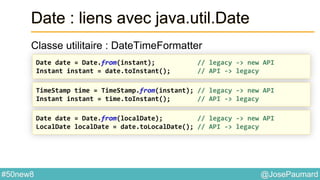 @JosePaumard#50new8
Date : liens avec java.util.Date
Classe utilitaire : DateTimeFormatter
Date date = Date.from(instant); // legacy -> new API
Instant instant = date.toInstant(); // API -> legacy
TimeStamp time = TimeStamp.from(instant); // legacy -> new API
Instant instant = time.toInstant(); // API -> legacy
Date date = Date.from(localDate); // legacy -> new API
LocalDate localDate = date.toLocalDate(); // API -> legacy
 