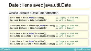 @JosePaumard#50new8
Date : liens avec java.util.Date
Classe utilitaire : DateTimeFormatter
Date date = Date.from(instant); // legacy -> new API
Instant instant = date.toInstant(); // API -> legacy
TimeStamp time = TimeStamp.from(instant); // legacy -> new API
Instant instant = time.toInstant(); // API -> legacy
Date date = Date.from(localDate); // legacy -> new API
LocalDate localDate = date.toLocalDate(); // API -> legacy
Time time = Time.from(localTime); // legacy -> new API
LocalTime localTime = time.toLocalTime(); // API -> legacy
 