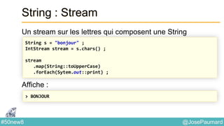 @JosePaumard#50new8
String : Stream
Un stream sur les lettres qui composent une String
Affiche :
String s = "bonjour" ;
IntStream stream = s.chars() ;
stream
.map(String::toUpperCase)
.forEach(Sytem.out::print) ;
> BONJOUR
 