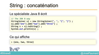 @JosePaumard#50new8
String : concaténation
Le spécialiste Java 8 écrit
Ce qui affiche
// The JDK 8 way
StringJoiner sj = new StringJoiner(", ", "{", "}") ;
sj.add("one").add("two").add("three") ;
String s = sj.toString() ;
System.out.println(s) ;
> {one, two, three}
 
