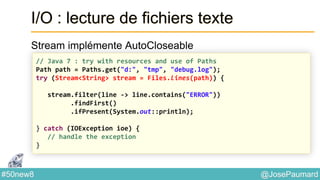 @JosePaumard#50new8
I/O : lecture de fichiers texte
Stream implémente AutoCloseable
// Java 7 : try with resources and use of Paths
Path path = Paths.get("d:", "tmp", "debug.log");
try (Stream<String> stream = Files.lines(path)) {
stream.filter(line -> line.contains("ERROR"))
.findFirst()
.ifPresent(System.out::println);
} catch (IOException ioe) {
// handle the exception
}
 