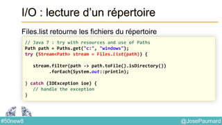 @JosePaumard#50new8
I/O : lecture d’un répertoire
Files.list retourne les fichiers du répertoire
// Java 7 : try with resources and use of Paths
Path path = Paths.get("c:", "windows");
try (Stream<Path> stream = Files.list(path)) {
stream.filter(path -> path.toFile().isDirectory())
.forEach(System.out::println);
} catch (IOException ioe) {
// handle the exception
}
 
