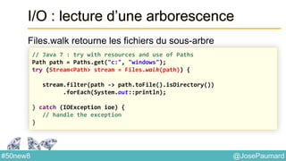@JosePaumard#50new8
I/O : lecture d’une arborescence
Files.walk retourne les fichiers du sous-arbre
// Java 7 : try with resources and use of Paths
Path path = Paths.get("c:", "windows");
try (Stream<Path> stream = Files.walk(path)) {
stream.filter(path -> path.toFile().isDirectory())
.forEach(System.out::println);
} catch (IOException ioe) {
// handle the exception
}
 