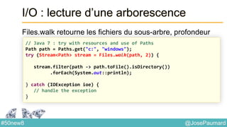 @JosePaumard#50new8
I/O : lecture d’une arborescence
Files.walk retourne les fichiers du sous-arbre, profondeur
// Java 7 : try with resources and use of Paths
Path path = Paths.get("c:", "windows");
try (Stream<Path> stream = Files.walk(path, 2)) {
stream.filter(path -> path.toFile().isDirectory())
.forEach(System.out::println);
} catch (IOException ioe) {
// handle the exception
}
 
