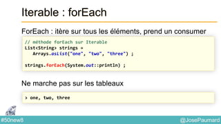 @JosePaumard#50new8
Iterable : forEach
ForEach : itère sur tous les éléments, prend un consumer
Ne marche pas sur les tableaux
// méthode forEach sur Iterable
List<String> strings =
Arrays.asList("one", "two", "three") ;
strings.forEach(System.out::println) ;
> one, two, three
 