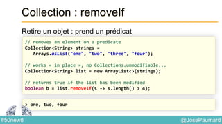 @JosePaumard#50new8
Collection : removeIf
Retire un objet : prend un prédicat
// removes an element on a predicate
Collection<String> strings =
Arrays.asList("one", "two", "three", "four");
// works « in place », no Collections.unmodifiable...
Collection<String> list = new ArrayList<>(strings);
// returns true if the list has been modified
boolean b = list.removeIf(s -> s.length() > 4);
> one, two, four
 