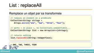 @JosePaumard#50new8
List : replaceAll
Remplace un objet par sa transformée
// removes an element on a predicate
Collection<String> strings =
Arrays.asList("one", "two", "three", "four");
// works « in place », no Collections.unmodifiable...
Collection<String> list = new ArrayList<>(strings);
// returns nothing
list.replaceAll(String::toUpperCase);
> ONE, TWO, THREE, FOUR
 